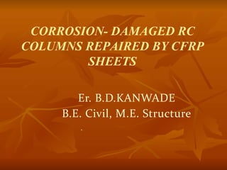 CORROSION- DAMAGED RC
COLUMNS REPAIRED BY CFRP
SHEETS
Er. B.D.KANWADE
B.E. Civil, M.E. Structure
.
 