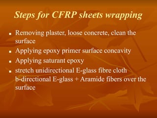 Steps for CFRP sheets wrapping
■ Removing plaster, loose concrete, clean the
surface
■ Applying epoxy primer surface concavity
■ Applying saturant epoxy
■ stretch unidirectional E-glass fibre cloth
b-directional E-glass + Aramide fibers over the
surface
 