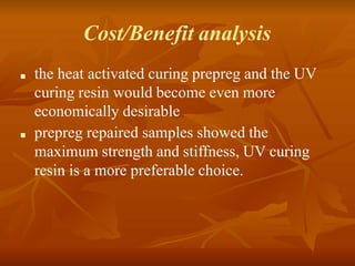Cost/Benefit analysis
■ the heat activated curing prepreg and the UV
curing resin would become even more
economically desirable
■ prepreg repaired samples showed the
maximum strength and stiffness, UV curing
resin is a more preferable choice.
 