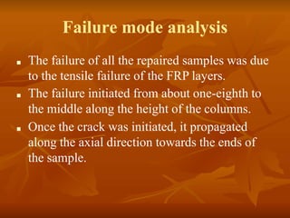 Failure mode analysis
■ The failure of all the repaired samples was due
to the tensile failure of the FRP layers.
■ The failure initiated from about one-eighth to
the middle along the height of the columns.
■ Once the crack was initiated, it propagated
along the axial direction towards the ends of
the sample.
 