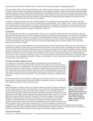 decreases, provided there is sufficient binder to coat and fill the spaces between the aggregate particles.
Concrete needs water for the cement to hydrate to form these minerals; however, water in excess of the amount required
for proper hydration dilutes the performance properties of the hardened material. Admixtures are additives that are added
to freshly mixed concrete to modify both the hardened and unhardened concrete. These can include pozzolans that react
with the portlandite to reduce the porosity of the concrete, water reducers that reduce porosity through improvement of the
dispersion of ingredients, and corrosion inhibitors that help stabilize the passivating layer between the reinforcing steel
and the concrete to extend the time until corrosion begins.
In addition to these improvements in the concrete properties, how deeply the reinforcing steel is embedded within the
concrete is a significant factor in the amount of time before corrosion begins. This is called “cover.” Cover is necessary for
the composite action of steel within the concrete to properly function as designed. Furthermore, cover insulates the steel
from exposure to fire and deterioration from aggressive materials in the external environment. Two of the most common
aggressive materials are carbon dioxide and chloride ions (Fig. 2).
Carbonation
Both CSH gel and portlandite are strongly alkaline. Steel in such an alkaline environment forms an insoluble, protective,
passivating oxide layer that is one of the synergistic benefits of combining concrete with steel. The high pH of concrete will
fall as the concrete ages, mainly due to reaction of the portlandite with carbon dioxide (CO2) in the humid environment of
concrete. This process is known as carbonation and occurs either as acid rain, or by the CO2 gas diffusing into the
concrete and reacting at the surface of the pores causing the passivating layer at the steel surface in the concrete to
dissolve and corrosion to initiate.
Carbonation is a slow process depending on the porosity of the concrete, the thickness of the cover, the concentration of
pH-reducing materials, and the amount of moisture in the concrete. In very wet concrete, the diffusion of acidic materials
into the concrete occurs within liquid-filled pores and is quite slow compared to the movement of gaseous carbon dioxide
through air-filled pores. In extremely dry concrete there is insufficient moisture at the surface of the concrete pores for the
formation of carbonic acid and its reaction with portlandite to form calcium carbonate and water at a measureable rate.
The maximum rate of concrete carbonation occurs at an internal relative humidity of about 60 percent. Wetting and drying
of the concrete may accelerate carbonation; however, the formation of calcium carbonate may also tend to block some
very fine pores reducing this rate.
Chlorides and Other Aggressive Ions
The presence of chloride (or another halide) and aggressive ions also destroys the
passivating film on the surface of the steel; however, this process is much more localized
than the corrosion due to carbonation. Chlorides may be present from the materials used to
make the concrete or migrate into the concrete from applied road salt or airborne chlorides
from nearby salt water. Some chloride is captured by the concrete hydration products and
may remain bound until the pH or temperature reaches some threshold. The chloride ions
react with the steel and are not consumed. They can therefore continue to activate further
corrosion.
By remaining present to react further, a pitting type of corrosion can then occur. As the pit
grows deeper, the acid formed in the reaction further accelerates corrosion, causing pits to
form deeper and deeper into the reinforcing steel.
Cracks
Most deterioration, damage or failure of concrete is seen by cracking. Cracks are both the
cause of these issues and the observable effects. Since concrete is comparatively weak in
tension, expansive forces within it or tensile stress imposed on it, can easily exceed its
ultimate tensile strength. Cracks follow the path of greatest weakness through the concrete
beginning at small defects and propagating as stress increases. New cracks form once the
initial crack meets sufficient resistance, the path of the stress changes, or the ingress of
deleterious materials causes new stress to develop. Once a crack forms it becomes a
“freeway” for deterioration by funneling water and dissolved minerals deeper into the
concrete. When water freezes in the crack, the expansion of ice formation forces the crack
faces to become wider. When water evaporates from a crack, the dissolved minerals (such
as chlorides) are left behind. Road salt, dust and debris also accumulate within the crack, keeping it open to further
infiltration. When the crack inevitably reaches the reinforcing steel, corrosion begins in a localized area. The expansive
forces from the reinforcement corrosion further widen the crack and create new cracks.
Corrosion Principles
Corrosion is an electrochemical process. This means that both chemical reactions and electrical processes occur
Fig. 2: The penetration of
chloride ions, carbon
dioxide and moisture can
cause surface rust-ing of
the reinforcing steel,
which then occupies a
larger volume than the
original metal.
 