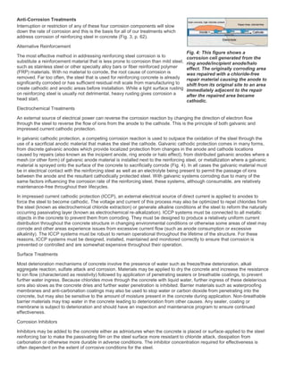 Anti-Corrosion Treatments
Interruption or restriction of any of these four corrosion components will slow
down the rate of corrosion and this is the basis for all of our treatments which
address corrosion of reinforcing steel in concrete (Fig. 3, p. 62).
Alternative Reinforcement
The most effective method in addressing reinforcing steel corrosion is to
substitute a reinforcement material that is less prone to corrosion than mild steel,
such as stainless steel or other specialty alloy bars or fiber reinforced polymer
(FRP) materials. With no material to corrode, the root cause of corrosion is
removed. Far too often, the steel that is used for reinforcing concrete is already
significantly corroded or has sufficient residual mill scale from manufacturing to
create cathodic and anodic areas before installation. While a light surface rusting
on reinforcing steel is usually not detrimental, heavy rusting gives corrosion a
head start.
Electrochemical Treatments
An external source of electrical power can reverse the corrosion reaction by changing the direction of electron flow
through the steel to reverse the flow of ions from the anode to the cathode. This is the principle of both galvanic and
impressed current cathodic protection.
In galvanic cathodic protection, a competing corrosion reaction is used to outpace the oxidation of the steel through the
use of a sacrificial anodic material that makes the steel the cathode. Galvanic cathodic protection comes in many forms,
from discrete galvanic anodes which provide localized protection from changes in the anode and cathode locations
caused by repairs (also known as the incipient anode, ring anode or halo effect), from distributed galvanic anodes where a
mesh (or other form) of galvanic anode material is installed next to the reinforcing steel, or metallization where a galvanic
material is sprayed onto the surface of the concrete to sacrificially corrode (Fig. 4). In all cases the galvanic material must
be in electrical contact with the reinforcing steel as well as an electrolyte being present to permit the passage of ions
between the anode and the resultant cathodically protected steel. With galvanic systems corroding due to many of the
same factors influencing the corrosion rate of the reinforcing steel, these systems, although consumable, are relatively
maintenance-free throughout their lifecycles.
In impressed current cathodic protection (ICCP), an external electrical source of direct current is applied to anodes to
force the steel to become cathodic. The voltage and current of this process may also be optimized to repel chlorides from
the steel (known as electrochemical chloride extraction) or generate alkaline conditions at the steel to reform the naturally
occurring passivating layer (known as electrochemical re-alkalization). ICCP systems must be connected to all metallic
objects in the concrete to prevent them from corroding. They must be designed to produce a relatively uniform current
distribution throughout the concrete structure in changing environmental conditions or otherwise some areas of steel may
corrode and other areas experience issues from excessive current flow (such as anode consumption or excessive
alkalinity). The ICCP systems must be robust to remain operational throughout the lifetime of the structure. For these
reasons, ICCP systems must be designed, installed, maintained and monitored correctly to ensure that corrosion is
prevented or controlled and are somewhat expensive throughout their operation.
Surface Treatments
Most deterioration mechanisms of concrete involve the presence of water such as freeze/thaw deterioration, alkali
aggregate reaction, sulfate attack and corrosion. Materials may be applied to dry the concrete and increase the resistance
to ion flow (characterized as resistivity) followed by application of penetrating sealers or breathable coatings, to prevent
further water ingress. Because chlorides move through the concrete with liquid water, further ingress of these deleterious
ions also slows as the concrete dries and further water penetration is inhibited. Barrier materials such as waterproofing
membranes and anti-carbonation coatings may also be used to stop water or carbon dioxide from penetrating into the
concrete, but may also be sensitive to the amount of moisture present in the concrete during application. Non-breathable
barrier materials may trap water in the concrete leading to deterioration from other causes. Any sealer, coating or
membrane is subject to deterioration and should have an inspection and maintenance program to ensure continued
effectiveness.
Corrosion Inhibitors
Inhibitors may be added to the concrete either as admixtures when the concrete is placed or surface-applied to the steel
reinforcing bar to make the passivating film on the steel surface more resistant to chloride attack, dissipation from
carbonation or otherwise more durable in adverse conditions. The inhibitor concentration required for effectiveness is
often dependent on the extent of corrosive conditions for the steel.
Fig. 4: This figure shows a
corrosion cell generated from the
ring anode/incipient anode/halo
effect. The originally corroding area
was repaired with a chloride-free
repair material causing the anode to
shift from its original site to an area
immediately adjacent to the repair
after the repaired area became
cathodic.
 