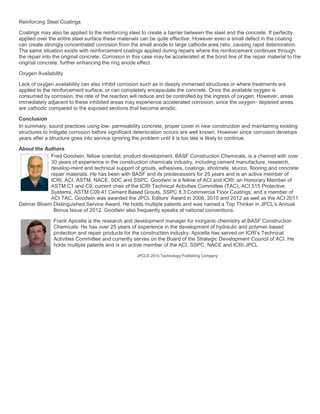Reinforcing Steel Coatings
Coatings may also be applied to the reinforcing steel to create a barrier between the steel and the concrete. If perfectly
applied over the entire steel surface these materials can be quite effective. However even a small defect in the coating
can create strongly concentrated corrosion from the small anode to large cathode area ratio, causing rapid deterioration.
The same situation exists with reinforcement coatings applied during repairs where the reinforcement continues through
the repair into the original concrete. Corrosion in this case may be accelerated at the bond line of the repair material to the
original concrete, further enhancing the ring anode effect.
Oxygen Availability
Lack of oxygen availability can also inhibit corrosion such as in deeply immersed structures or where treatments are
applied to the reinforcement surface, or can completely encapsulate the concrete. Once the available oxygen is
consumed by corrosion, the rate of the reaction will reduce and be controlled by the ingress of oxygen. However, areas
immediately adjacent to these inhibited areas may experience accelerated corrosion, since the oxygen- depleted areas
are cathodic compared to the exposed sections that become anodic.
Conclusion
In summary, sound practices using low- permeability concrete, proper cover in new construction and maintaining existing
structures to mitigate corrosion before significant deterioration occurs are well known. However since corrosion develops
years after a structure goes into service ignoring the problem until it is too late is likely to continue.
About the Authors
Fred Goodwin, fellow scientist, product development, BASF Construction Chemicals, is a chemist with over
30 years of experience in the construction chemicals industry, including cement manufacture, research,
develop-ment and technical support of grouts, adhesives, coatings, shotcrete, stucco, flooring and concrete
repair materials. He has been with BASF and its predecessors for 25 years and is an active member of
ICRI, ACI, ASTM, NACE, SDC and SSPC. Goodwin is a fellow of ACI and ICRI; an Honorary Member of
ASTM C1 and C9; current chair of the ICRI Technical Activities Committee (TAC), ACI 515 Protective
Systems, ASTM C09.41 Cement Based Grouts, SSPC 8.3 Commercial Floor Coatings; and a member of
ACI TAC. Goodwin was awarded the JPCL Editors’ Award in 2006, 2010 and 2012 as well as the ACI 2011
Delmar Bloem Distinguished Service Award. He holds multiple patents and was named a Top Thinker in JPCL’s Annual
Bonus Issue of 2012. Goodwin also frequently speaks at national conventions.
Frank Apicella is the research and development manager for inorganic chemistry at BASF Construction
Chemicals. He has over 25 years of experience in the development of hydraulic and polymer-based
protection and repair products for the construction industry. Apicella has served on ICRI’s Technical
Activities Committee and currently serves on the Board of the Strategic Development Council of ACI. He
holds multiple patents and is an active member of the ACI, SSPC, NACE and ICRI.JPCL
JPCL© 2015 Technology Publishing Company
 