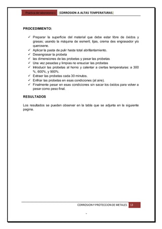 Practica de laboratorio1 [CORROSION A ALTAS TEMPERATURAS]
CORROSION Y PROTECCION DE METALES 13
-
PROCEDIMIENTO:
 Preparar la superficie del material que debe estar libre de óxidos y
grasas; usando la máquina de esmeril, lijas, crema des engrasador y/o
querosene.
 Aplicar la pasta de pulir hasta total abrillantamiento.
 Desengrasar la probeta
 las dimensiones de las probetas y pesar las probetas
 Una vez pesadas y limpias no ensuciar las probetas
 Introducir las probetas al horno y calentar a ciertas temperaturas: a 300
ºc, 600ºc, y 900ºc.
 Extraer las probetas cada 30 minutos.
 Enfriar las probetas en esas condiciones (al aire).
 Finalmente pesar en esas condiciones sin sacar los óxidos para volver a
pesar como peso final.
RESULTADOS
Los resultados se pueden observar en la tabla que se adjunta en la siguiente
pagina.
 