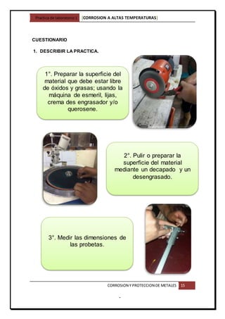 Practica de laboratorio1 [CORROSION A ALTAS TEMPERATURAS]
CORROSION Y PROTECCION DE METALES 15
-
CUESTIONARIO
1. DESCRIBIR LA PRACTICA.
1°. Preparar la superficie del
material que debe estar libre
de óxidos y grasas; usando la
máquina de esmeril, lijas,
crema des engrasador y/o
querosene.
2°. Pulir o preparar la
superficie del material
mediante un decapado y un
desengrasado.
3°. Medir las dimensiones de
las probetas.
 