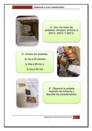 Practica de laboratorio1 [CORROSION A ALTAS TEMPERATURAS]
CORROSION Y PROTECCION DE METALES 16
-
6°. Observar la probeta
después de extraerla y
describir las características.
5°. Extraer las probetas:
la 1ra a 30 minutos
la 2da a 60 min y
la 3ra a 90 min
4°. Una vez listas las
probetas, introducir al horno a
300°C, 500°C Y 600°C.
 
