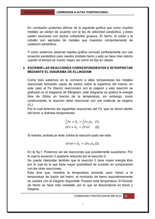 Practica de laboratorio1 [CORROSION A ALTAS TEMPERATURAS]
CORROSION Y PROTECCION DE METALES 22
-
En conclusión podemos afirmar de la siguiente grafica que como muchos
metales se oxidan de acuerdo con la ley de velocidad parabólica, y éstos
suelen asociarse con óxidos coherentes gruesos. El hierro, el cobre y el
cobalto son ejemplos de metales que muestran comportamiento de
oxidación parabólica.
Y como podemos observar nuestra grafica coincide perfectamente con una
ecuación parabólica para nuestra probeta hierro y esto se hace más notorio
cuando el tiempo es mucho mayor así como se dijo en clases.
3. ESCRIBIR LAS REACCIONES CORRESPONDIENTES E INTERPRETAR
MEDIANTE EL DIAGRAMA DE ELLINGHAM
Como bien sabemos en la corrosión a altas temperaturas los metales
reaccionan formando capas de óxidos sobre la superficie del mismo, en
este caso el Fe (hierro) reaccionará con el oxígeno y esta reacción se
graficará en el diagrama de Ellingham, este diagrama se grafica la energía
libre de Gibbs en función de la temperatura, sin embargo, como
condicionante; la reacción debe reaccionar con una molécula de oxigeno
(𝑂2).
Por lo cual tenemos las siguientes reacciones del Fe, que se dieron dentro
del horno a distintas temperaturas:
4
3
𝐹𝑒 + 𝑂2 →
2
3
𝐹𝑒2 𝑂3 (1)
2𝐹𝑒 + 𝑂2 → 2𝐹𝑒𝑂 (2)
Si nuestra probeta ya tenía óxidos la reacción pudo ser esta:
6𝐹𝑒𝑂 + 𝑂2 → 2𝐹𝑒3 𝑂4 (3)
En la fig.1. Podemos ver las reacciones que posiblemente sucedieron. Por
lo cual la ecuación 3 quedaría reducida por la reacción 2.
Se puede interpretar también que la reacción 2 tiene mayor energía libre
por lo cual es la que tiene mayor posibilidad de suceder en comparación
con las otras reacciones.
Esto dice que, mientras la temperatura aumente, pero menor a la
temperatura de fusión del hierro, el monóxido de hierro espontáneamente
se oxidara con el Oxigeno disponible. Pasado esta temperatura, El Dióxido
de hierro se hace más inestable, por lo que se descompone en hierro y
Oxigeno.
 