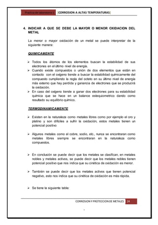 Practica de laboratorio1 [CORROSION A ALTAS TEMPERATURAS]
CORROSION Y PROTECCION DE METALES 24
-
4. INDICAR A QUE SE DEBE LA MAYOR O MENOR OXIDACION DEL
METAL
La menor o mayor oxidación de un metal se puede interpretar de la
siguiente manera:
QUIMICAMENTE
 Todos los átomos de los elementos buscan la estabilidad de sus
electrones en el último nivel de energía.
 Cuando existe compuestos o unión de dos elementos que están en
contacto con el oxígeno tiende a buscar la estabilidad químicamente del
compuesto cumpliendo la regla del octeto en su último nivel de energía
más externo que hay perdida y ganancia de electrones que se producirá
la oxidación.
 En caso del oxígeno tiende a ganar dos electrones para su estabilidad
química que se hace en un balance estequiometrico dando como
resultado su equilibrio químico.
TERMODINAMICAMENTE
 Existen en la naturaleza como metales libres como por ejemplo el oro y
platino y son difíciles a sufrir la oxidación, estos metales tienen un
potencial positivo
 Algunos metales como el cobre, sodio, etc., nunca se encontraran como
metales libres siempre se encontraran en la naturaleza como
compuestos.
 En conclusión se puede decir que los metales se clasifican, en metales
nobles y metales activos, se puede decir que los metales nobles tienen
potencial positivo que nos indica que su cinética de oxidación es menor.
 También se puede decir que los metales activos que tienen potencial
negativo, esto nos indica que su cinética de oxidación es más rápida.
 Se tiene la siguiente tabla:
 