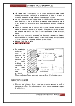 Practica de laboratorio1 [CORROSION A ALTAS TEMPERATURAS]
CORROSION Y PROTECCION DE METALES 26
-
 Se puede decir que la oxidación es mayor, también depende de los
factores ambientales como son : la temperatura, la presión, el clima, la
humedad, estos hacen que la oxidación sea mayor y rápida
 Un claro ejemplo podemos tener en la siguiente imagen 1 que un acero
está en contacto con el ambiente, y tenemos en conocimiento que el
acero está compuesto por una microestructura de ferrita y carburo de
hierro.
 Entonces podemos que va existir una acción electroquímica, el ambiente
va ser el electrolito presencia de oxígeno, hidrogeno, etc. y el acero será
los ánodos que habrá una reducción convirtiéndose en Fe ++ hierro
iónico.
 En el gráfico se muestra el proceso de oxidación mediado por oxígeno.
Puede verse como el hierro sólido (Fe) es transformado en hierro iónico
(Fe+2). Esto es una oxidación (perdida de electrones).
 Hierro: Fe(2+)/Fe –> -0,44
 Fe + 2H+  H2 + Fe2+
 En conclusión
podemos
decir a su
potencial del
hierro y al
contacto con
el medio
ambiente la
oxidación va
ser mayor
grado, que
esto
provocara,
fallas mecánicas, físicas químicas, provocando el deterioro del acero.
EN SISTEMA CERRADO
 El grado de oxidación de un metal va ser menor porque no está en
contacto con algún elemento oxidante u otros elementos que provoquen
la oxidación…
 