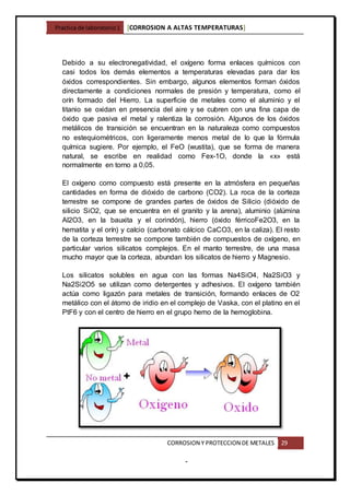 Practica de laboratorio1 [CORROSION A ALTAS TEMPERATURAS]
CORROSION Y PROTECCION DE METALES 29
-
Debido a su electronegatividad, el oxígeno forma enlaces químicos con
casi todos los demás elementos a temperaturas elevadas para dar los
óxidos correspondientes. Sin embargo, algunos elementos forman óxidos
directamente a condiciones normales de presión y temperatura, como el
orín formado del Hierro. La superficie de metales como el aluminio y el
titanio se oxidan en presencia del aire y se cubren con una fina capa de
óxido que pasiva el metal y ralentiza la corrosión. Algunos de los óxidos
metálicos de transición se encuentran en la naturaleza como compuestos
no estequiométricos, con ligeramente menos metal de lo que la fórmula
química sugiere. Por ejemplo, el FeO (wustita), que se forma de manera
natural, se escribe en realidad como Fex-1O, donde la «x» está
normalmente en torno a 0,05.
El oxígeno como compuesto está presente en la atmósfera en pequeñas
cantidades en forma de dióxido de carbono (CO2). La roca de la corteza
terrestre se compone de grandes partes de óxidos de Silicio (dióxido de
silicio SiO2, que se encuentra en el granito y la arena), aluminio (alúmina
Al2O3, en la bauxita y el corindón), hierro (óxido férricoFe2O3, en la
hematita y el orín) y calcio (carbonato cálcico CaCO3, en la caliza). El resto
de la corteza terrestre se compone también de compuestos de oxígeno, en
particular varios silicatos complejos. En el manto terrestre, de una masa
mucho mayor que la corteza, abundan los silicatos de hierro y Magnesio.
Los silicatos solubles en agua con las formas Na4SiO4, Na2SiO3 y
Na2Si2O5 se utilizan como detergentes y adhesivos. El oxígeno también
actúa como ligazón para metales de transición, formando enlaces de O2
metálico con el átomo de iridio en el complejo de Vaska, con el platino en el
PtF6 y con el centro de hierro en el grupo hemo de la hemoglobina.
 