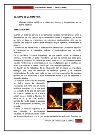 Practica de laboratorio1 [CORROSION A ALTAS TEMPERATURAS]
CORROSION Y PROTECCION DE METALES 3
-
OBJETIVO DE LA PRÁCTICA:
 Obtener óxidos metálicos a diferentes tiempos y temperaturas en un
horno eléctrico.
INTRODUCCIÓN:
Cuando un metal se somete a temperaturas elevadas normalmente es difícil la
presentación de una película liquida conductora sobre la superficie, por lo que
no tiene un lugar un mecanismo de corrosión electroquímica, sino que se
produce una reacción química entre el metal y el gas agresivo, normalmente el
oxígeno.
La corrosión se define como la destrucción o deterioro de un material debido a
la interacción de la naturaleza química o electroquímica con su medio
ambiente.
Es un problema industrial importante, ya que puede causar accidentes y,
además, representa un costo importante, ya que se calcula que cada poca
segunda se disuelven 5 toneladas de acero en el mundo, procedentes de unos
cuantos nanómetros o picómetros, pero que multiplicados por la cantidad de
acero que existe en el mundo, constituyen una cantidad importante.
En función de la naturaleza de la interacción con el medio, es importante
distinguir dos tipos de corrosión: la corrosión química y la corrosión
electroquímica. En este caso, solo se hará mención especial de la corrosión
química, la cual representa la base fundamental sobre la que se desarrolla la
presente práctica.
La corrosión química de los metales
se define como la interacción
espontanea del metal con el medio
ambiente corrosivo con el que está
en contacto. Este tipo de corrosión
se observa cuando sobre el metal
actúan gases secos y líquidos no
electrolíticos, y es una reacción
química del medio líquido o gaseoso
(o sus componentes oxidantes) con
el metal.
Cuando un metal es expuesto a un
gas oxidante a temperaturas
elevadas, la corrosión puede ocurrir
por la reacción directa con el gas sin la presencia de un líquido. Este tipo de
 
