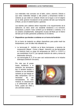 Practica de laboratorio1 [CORROSION A ALTAS TEMPERATURAS]
CORROSION Y PROTECCION DE METALES 32
-
Los materiales más comunes son el latón, cobre y aluminio. Debido a
que estos materiales trabajan a alta presión y temperatura tienden a
oxidarse ya que están en contacto directo con al agua o con el oxígeno
por lo tanto generan incrustación en las paredes del tubo que transporta
el fluido, ya sea en estado liquida o gaseosa.
Las tuberías para calderas deben responder a los requerimientos de la
aplicación, es decir, tener una excelente resistencia a la corrosión,
temperatura y presión. Caso contrario ya no tenderían a oxidarse, si no
se oxidaría completamente, obstruyendo el paso del fluido por el interior
del tubo por lo tanto generando problemas en el sistema.
 Dispositivos que tienden a oxidarse en un horno de fundición
En un horno de tostación se utilizan dispositivos para poder medir las
temperaturas y uno de ellos más utilizados es.
 La termocupla K, también se le llama termopares, y tenemos de
composición (Níquel - Cromo y Níquel - Aluminio), se usa típicamente
en fundición tiene un rango de temperatura de -200°C a +1372°C y
una sensibilidad 41µV/°C, por ejemplo fundición de cobre y hornos de
tratamientos térmicos.
 Las termocuplas R, S, B se usan casi exclusivamente en la industria
siderúrgica (fundición de acero).
Por más que él posee
buena resistencia a la
oxidación, los termopares
tipo K también tienden a
oxidarse en una atmósfera
oxidante ya que trabaja en
altas temperatura. Con la
necesidad de ser
reemplazados. Si esto
involucra la desactivación
y el enfriamiento del alto
horno, puede ser difícil y
una actividad costosa.
 