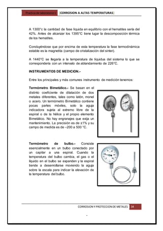 Practica de laboratorio1 [CORROSION A ALTAS TEMPERATURAS]
CORROSION Y PROTECCION DE METALES 34
-
A 1300°c la cantidad de fase liquida en equilibrio con el hematites sería del
42%. Antes de alcanzar los 1395°C tiene lugar la descomposición térmica
de los hematites.
Concluyéndose que por encima de esta temperatura la fase termodinámica
estable es la magnetita (campo de cristalización del sinter).
A 1440°C se llegaría a la temperatura de liquidus del sistema lo que se
correspondería con un intervalo de ablandamiento de 226°C.
INSTRUMENTOS DE MEDICION.-
Entre los principales y más comunes instrumento de medición tenemos:
Termómetro Bimetálico.- Se basan en el
distinto coeficiente de dilatación de dos
metales diferentes, tales como latón, monel
o acero. Un termómetro Bimetálico contiene
pocas partes móviles, solo la aguja
indicadora sujeta al extremo libre de la
espiral o de la hélice y el propio elemento
Bimetálico. No hay engranajes que exija un
mantenimiento. La precisión es de ±1% y su
campo de medida es de –200 a 500 °C.
Termómetro de bulbo.- Consiste
esencialmente en un bulbo conectado por
un capilar a una espiral. Cuando la
temperatura del bulbo cambia, el gas o el
líquido en el bulbo se expanden y la espiral
tiende a desenrollarse moviendo la aguja
sobre la escala para indicar la elevación de
la temperatura del bulbo.
 