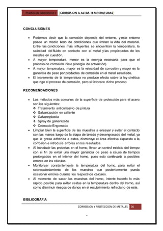 Practica de laboratorio1 [CORROSION A ALTAS TEMPERATURAS]
CORROSION Y PROTECCION DE METALES 36
-
CONCLUSIONES
 Podemos decir que la corrosión depende del entorno, y este entorno
posee un medio lleno de condiciones que limitan la vida del material.
Entre las condiciones más influyentes se encuentran la temperatura, la
salinidad del fluido en contacto con el metal y las propiedades de los
metales en cuestión.
 A mayor temperatura, menor es la energía necesaria para que el
proceso de corrosión inicie (energía de activación).
 A mayor temperatura, mayor es la velocidad de corrosión y mayor es la
ganancia de peso por productos de corrosión en el metal estudiado.
 El incremento de la temperatura no produce efecto sobre la ley cinética
que rige el proceso de corrosión, pero si favorece dicho proceso
RECOMENDACIONES
 Los métodos más comunes de la superficie de protección para el acero
son los siguientes:
 Tratamiento anticorrosivo de pintura
 Galvanización en caliente
 Galvanoplastia
 Spray de galvanizado
 Cromado-Engomado
 Limpiar bien la superficie de las muestras a ensayar y evitar el contacto
con las manos luego de la etapa de lavado y desengrasado del metal, ya
que la grasa adherida a estas, disminuye el área efectiva expuesta a la
corrosión e introduce errores en los resultados.
 Al introducir las probetas en el horno, llevar un control estricto del tiempo
con el fin de evitar una mayor ganancia de peso a causa de tiempos
prolongados en el interior del horno, pues esto conllevaría a posibles
errores en los cálculos.
 Monitorear constantemente la temperatura del horno, para evitar el
sobrecalentamiento de las muestras que posteriormente pueda
ocasionar errores durante los respectivos cálculos.
 Al momento de sacar las muestras del horno, intente hacerlo lo más
rápido posible para evitar caídas en la temperatura dentro del horno, así
como disminuir riesgos de danos en el recubrimiento refractario de este.
BIBLIOGRAFIA
 