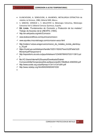 Practica de laboratorio1 [CORROSION A ALTAS TEMPERATURAS]
CORROSION Y PROTECCION DE METALES 37
-
 B.LINCHEVSIKI, A. SOBOLEVSKI, A. KALMENEV, METALURGIA EXTRACTIVA de
metales no ferrosos, 1980, Editorial MIR, Moscu.
 S. SANCHO, VERDEJO L. F, BALLESTER A, Metalurgia Extractiva, Metalurgia
Extractiva Vol II, Editorial Ciencias Quimicas, España.
 Gil, Linda. “Fundamentos de Corrosión y Protección de los metales”.
Trabajo de Ascenso de la UNEXPO. (1993).
 http://en.wikipedia.org/wiki/Corrosion
 www.textoscientificos.com/quimica/corrosion
 www.apuntes.rincondelvago.com/corrosion-seca.html
 http://crateru1.educa.aragon.es/corrosion_de_metales_revista_alambiqu
e_70.pdf
 https://riunet.upv.es/bitstream/handle/10251/18242/Tesis%20Pablo%20
Monzonl.pdf?sequence=2
 http://repositorio.uis.edu.co/jspui/bitstream/123456789/6372/2/113813.pd
f
 file:///C:/Users/internet%20suarez/Downloads/Dialnet-
CorrosionAAltaTemperaturaDeLasAleaciones9Cr1MoModi-4560550.pdf
 http://www.scielo.org.co/pdf/prosp/v13n1/v13n1a04.pdf
 http://www.redalyc.org/html/849/84920491030/

 