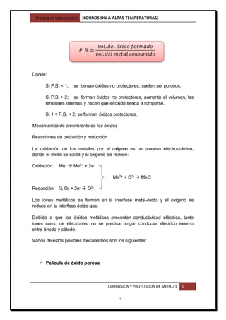 Practica de laboratorio1 [CORROSION A ALTAS TEMPERATURAS]
CORROSION Y PROTECCION DE METALES 5
-
Dónde:
Si P.B. < 1; se forman óxidos no protectores, suelen ser porosos.
Si P.B. > 2; se forman óxidos no protectores, aumenta el volumen, las
tensiones internas y hacen que el óxido tienda a romperse.
Si 1 < P.B. < 2; se forman óxidos protectores.
Mecanismos de crecimiento de los óxidos
Reacciones de oxidación y reducción
La oxidación de los metales por el oxígeno es un proceso electroquímico,
donde el metal se oxida y el oxígeno se reduce:
Oxidación: Me  Me2+ + 2e-
Me2+ + O2-  MeO
Reducción: ½ O2 + 2e-  O2-
Los iones metálicos se forman en la interfase metal-óxido y el oxígeno se
reduce en la interfase óxido-gas.
Debido a que los óxidos metálicos presentan conductividad eléctrica, tanto
iones como de electrones, no se precisa ningún conductor eléctrico externo
entre ánodo y cátodo.
Varios de estos posibles mecanismos son los siguientes:
 Película de óxido porosa
𝑃. 𝐵. =
𝑣𝑜𝑙. 𝑑𝑒𝑙 ó𝑥𝑖𝑑𝑜 𝑓𝑜𝑟𝑚𝑎𝑑𝑜
𝑣𝑜𝑙. 𝑑𝑒𝑙 𝑚𝑒𝑡𝑎𝑙 𝑐𝑜𝑛𝑠𝑢𝑚𝑖𝑑𝑜
 