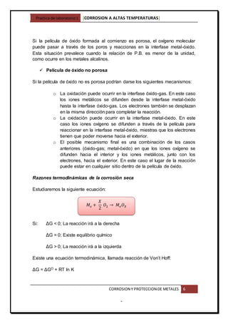 Practica de laboratorio1 [CORROSION A ALTAS TEMPERATURAS]
CORROSION Y PROTECCION DE METALES 6
-
Si la película de óxido formada al comienzo es porosa, el oxígeno molecular
puede pasar a través de los poros y reaccionas en la interfase metal-óxido.
Esta situación prevalece cuando la relación de P.B. es menor de la unidad,
como ocurre en los metales alcalinos.
 Película de óxido no porosa
Si la película de óxido no es porosa podrían darse los siguientes mecanismos:
o La oxidación puede ocurrir en la interfase óxido-gas. En este caso
los iones metálicos se difunden desde la interfase metal-óxido
hasta la interfase óxido-gas. Los electrones también se desplazan
en la misma dirección para completar la reacción.
o La oxidación puede ocurrir en la interfase metal-óxido. En este
caso los iones oxígeno se difunden a través de la película para
reaccionar en la interfase metal-óxido, miestras que los electrones
tienen que poder moverse hacia el exterior.
o El posible mecanismo final es una combinación de los casos
anteriores (óxido-gas; metal-óxido) en que los iones oxígeno se
difunden hacia el interior y los iones metálicos, junto con los
electrones, hacia el exterior. En este caso el lugar de la reacción
puede estar en cualquier sitio dentro de la película de óxido.
Razones termodinámicas de la corrosión seca
Estudiaremos la siguiente ecuación:
Si: ΔG < 0; La reacción irá a la derecha
ΔG = 0; Existe equilibrio químico
ΔG > 0; La reacción irá a la izquierda
Existe una ecuación termodinámica, llamada reacción de Von’t Hoff:
ΔG = ΔGO + RT ln K
𝑀 𝑒 +
𝑋
2
𝑂2 → 𝑀𝑒 𝑂 𝑋
 