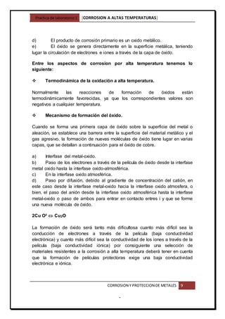 Practica de laboratorio1 [CORROSION A ALTAS TEMPERATURAS]
CORROSION Y PROTECCION DE METALES 9
-
d) El producto de corrosión primario es un oxido metálico.
e) El óxido se genera directamente en la superficie metálica, teniendo
lugar la circulación de electrones e iones a través de la capa de óxido.
Entre los aspectos de corrosion por alta temperatura tenemos lo
siguiente:
 Termodinámica de la oxidación a alta temperatura.
Normalmente las reacciones de formación de óxidos están
termodinámicamente favorecidas, ya que los correspondientes valores son
negativos a cualquier temperatura.
 Mecanismo de formación del óxido.
Cuando se forma una primera capa de óxido sobre la superficie del metal o
aleación, se establece una barrera entre la superficie del material metálico y el
gas agresivo, la formación de nuevas moléculas de óxido tiene lugar en varias
capas, que se detallan a continuación para el óxido de cobre.
a) Interfase del metal-oxido.
b) Paso de los electrones a través de la película de óxido desde la interfase
metal oxido hasta la interfase oxido-atmosférica.
c) En la interfase oxido atmosférica.
d) Paso por difusión, debido al gradiente de concentración del catión, en
este caso desde la interfase metal-oxido hacia la interfase oxido atmosfera, o
bien, el paso del anión desde la interfase oxido atmosférica hasta la interfase
metal-oxido o paso de ambos para entrar en contacto entres i y que se forme
una nueva molécula de óxido.
2Cu O²  Cu2O
La formación de óxido será tanto más dificultosa cuanto más difícil sea la
conducción de electrones a través de la película (baja conductividad
electrónica) y cuanto más difícil sea la conductividad de los iones a través de la
película (baja conductividad iónica) por consiguiente una selección de
materiales resistentes a la corrosión a alta temperatura deberá tener en cuenta
que la formación de películas protectoras exige una baja conductividad
electrónica e iónica.
 