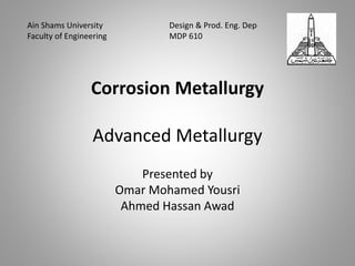 Corrosion Metallurgy
Advanced Metallurgy
Presented by
Omar Mohamed Yousri
Ahmed Hassan Awad
Ain Shams University Design & Prod. Eng. Dep
Faculty of Engineering MDP 610
 