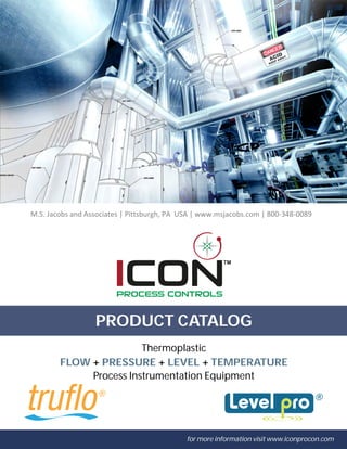 TM
PRODUCT CATALOG
for more information visit www.iconprocon.com
FLOW + PRESSURE + LEVEL + TEMPERATURE
Thermoplastic
Process Instrumentation Equipment
M.S. Jacobs and Associates | Pittsburgh, PA USA | www.msjacobs.com | 800-348-0089
 