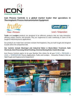 TM
Icon Process Controls is a global market leader that specializes in
Thermoplastic Process Instrumentation Equipment
Truflo and Levelpro products are designed to be different; products that are truly innovative,
offering unique features and benefits, they are engineered to work seamlessly in some of the
toughest industrial process applications.
Our products are made from corrosion resistant thermoplastics, they are built tough and designed
to work where the competition fails.
Icon Process Controls aspires to be your Number One choice for all your FLOW + PRESSURE +
LEVEL + TEMPERATURE Process Applications. Truflo, and Levelpro… Innovative Products that are
‘Built Tough’and‘Engineered to Outperform!’
Our markets include Municipal and Industrial Water & Waste-Water Treatment, Bulk
Chemicals,Steel Processing,Metal Finishing,Chemical Dosing Skids,Food & Beverage.
Level + TemperatureFlow + Pressure
ACIDS
CAUSTIC
SODIUM HYPOCHLORITE
Corrosive
ACIDS
CAUSTIC
SODIUM HYPOCHLORITE
01for more information visit www.iconprocon.com
 