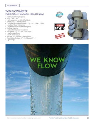 TKW FLOW METER
Paddle Wheel Flow Meter - (Blind Display)
No Programming Required
SDR11 Butt / NPT
High Accuracy - ±1.0% of Full Scale
NPN Pulse + 4-20mA Output
Corrosion Resistant Materials - PVC / PP / PVDF / 316SS
Low Cost Visual Indication
Easy Installation / No Mounting Kits
Compact Design
Horizontal / Vertical Installation
Size Range - ½" - 4" - PVC / PP / PVDF
Low Pressure Drop
NEMA 4X Enclosure
Suitable for Corrosive Environments
True-Union Design - ½" - 2” / Flanged 3”- 4”
Lightweight
•
•
•
•
•
•
•
•
•
•
•
•
•
•
•
APPROVED
Flow Meter
03for more information visit www.iconprocon.com * Limited Life time Warranty on Paddle Assembly
 