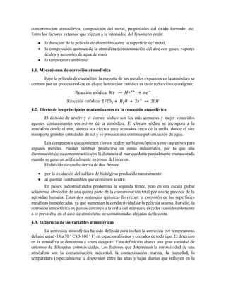 contaminación atmosférica, composición del metal, propiedades del óxido formado, etc.
Entre los factores externos que afectan a la intensidad del fenómeno están:
 la duración de la película de electrólito sobre la superficie del metal,
 la composición química de la atmósfera (contaminación del aire con gases, vapores
ácidos y aerosoles de agua de mar),
 la temperatura ambiente.
4.1. Mecanismos de corrosión atmosférica
Bajo la película de electrólito, la mayoría de los metales expuestos en la atmósfera se
corroen por un proceso red-ox en el que la reacción catódica es la de reducción de oxígeno:
Reacción anódica: 𝑀𝑒 ↔ 𝑀𝑒 𝑛+
+ 𝑛𝑒−
Reacción catódica: 1/202 + 𝐻2 𝑂 + 2𝑒−
↔ 20𝐻
4.2. Efecto de los principales contaminantes de la corrosión atmosférica
El dióxido de azufre y el cloruro sódico son los más comunes y mejor conocidos
agentes contaminantes corrosivos de la atmósfera. El cloruro sódico se incorpora a la
atmósfera desde el mar, siendo sus efectos muy acusados cerca de la orilla, donde el aire
transporta grandes cantidades de sal y se produce una continua pulverización de agua.
Los compuestos que contienen cloruro suelen ser higroscópicos y muy agresivos para
algunos metales. Pueden también producirse en zonas industriales, por lo que una
disminución de su concentración con la distancia al mar quedaría parcialmente enmascarada
cuando se generan artificialmente en zonas del interior.
El dióxido de azufre deriva de dos frentes:
 por la oxidación del sulfuro de hidrógeno producido naturalmente
 al quemar combustibles que contienen azufre.
En países industrializados predomina la segunda frente, pero en una escala global
solamente alrededor de una quinta parte de la contaminación total por azufre procede de la
actividad humana. Estas dos sustancias químicas favorecen la corrosión de las superficies
metálicas humedecidas, ya que aumentan la conductividad de la película acuosa. Por ello, la
corrosión atmosférica en puntos cercanos a la orilla del mar suele exceder considerablemente
a lo previsible en el caso de atmósferas no contaminadas alejadas de la costa.
4.3. Influencia de las variables atmosféricas
La corrosión atmosférica ha sido definida para incluir la corrosión por temperaturas
del aire entre -18 a 70 ° C (0-160 ° F) en espacios abiertos y cerrados de todo tipo. El deterioro
en la atmósfera se denomina a veces desgaste. Esta definición abarca una gran variedad de
entornos de diferentes corrosividades. Los factores que determinan la corrosividad de una
atmósfera son la contaminación industrial, la contaminación marina, la humedad, la
temperatura (especialmente la dispersión entre las altas y bajas diarias que influyen en la
 
