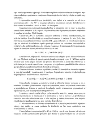 capa inferior permanece y protege al metal restringiendo su interacción con el oxígeno. Bajo
estas condiciones, que ocurren en algunos climas tropicales del interior, el zinc se oxida muy
lentamente.
La corrosión atmosférica se ha definido para incluir a la corrosión por el aire a
temperaturas entre -18 a 70 ° C en campo abierto y en espacios cerrados de todo tipo. El
deterioro de la atmósfera a veces se llama a la intemperie.
Investigaciones recientes tratan de clarificar la interacción entre el zinc y la atmósfera
a través de las interfaces ZINC/líquido y líquido/atmósfera, sugiriendo que es más importante
el papel de la interface ZINC/líquido.
Cuando el ZINC es expuesto a cualquier ambiente se forma, inmediatamente, una
película invisible de óxido (ZnO) por reacción directa con el oxígeno del aire. Sobre ésta
película se produce la adsorción de radicales OH- , que conllevan a la consolidación de una
capa de humedad de suficiente espesor para que ocurran las reacciones electroquímicas
posteriores. En ambientes limpios, las primeras reacciones de naturaleza electroquímica dan
lugar a la formación de una película de hidróxido de zinc.
Zn + H2O + 1/2O2 Zn (OH) 2
Esta reacción, implica una reducción catódica del oxígeno y una oxidación anódica
del zinc. Mediante análisis de espectroscopia fotoelectrónica de rayos X (XPS) es posible
observar que en las etapas iniciales del proceso de corrosión, la zona más exterior de la
película de productos de corrosión está compuesta, principalmente, por el hidróxido, mientras
que en el interior predomina el óxido formado al principio.
Una vez el sistema alcanza el equilibrio con el CO2 atmosférico, éste se incorpora a
la capa de humedad y reacciona con el hidróxido formado previamente, produciendo una
delgada película de carbonato de zinc básico.
5 Zn(OH) 2 + 2CO2 Zn 5 (CO3) 2 (OH) 6 + 2 H2O
Esta película, compacta y protectora, tiende a inhibir la ulterior corrosión si no es
eliminada o alterada químicamente. Bajo tales condiciones, la tasa de corrosión subsecuente
se controlaría por difusión a través de la película, siendo inversamente proporcional al
espesor de esta, con un comportamiento parabólico.
La primera capa formada influye en la corrosión posterior, aunque es un proceso
menos importante que la naturaleza de la atmósfera a la cual se expone. Los productos de
corrosión son más voluminosos que el zinc original y, consecuentemente, una pequeña
pérdida de zinc puede generar una gran cantidad de productos.
El pH del electrolito es un factor determinante en el proceso, porque si esta baja hasta
valores muy ácidos se puede producir la disolución de las capas protectoras que
eventualmente se forman.
En atmósferas contaminadas (SOx, Cl–), el hidró- xido de zinc formado inicialmente
reacciona con los contaminantes presentes para formar la correspondiente sal (de carácter
 