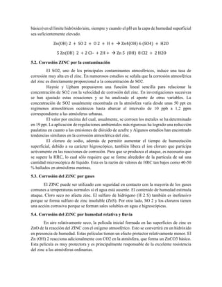 básico) en el límite hidróxido/aire, siempre y cuando el pH en la capa de humedad superficial
sea suficientemente elevado.
Zn(OH) 2 + SO 2 + O 2 + H +  Zn4(OH) 6 (SO4) + H2O
5 Zn(OH) 2 + 2 Cl– + 2H +  Zn 5 (OH) 8 Cl2 + 2 H2O
5.2. Corrosión ZINC por la contaminación
El SO2, uno de los principales contaminantes atmosféricos, induce una tasa de
corrosión muy alta en el zinc. En numerosos estudios se señala que la corrosión atmosférica
del zinc es directamente proporcional a la concentración de SO2.
Haynie y Upham propusieron una función lineal sencilla para relacionar la
concentración de SO2 con la velocidad de corrosión del zinc. En investigaciones sucesivas
se han ajustado estas ecuaciones y se ha analizado el aporte de otras variables. La
concentración de SO2 usualmente encontrada en la atmósfera varía desde unas 50 ppt en
regímenes atmosféricos oceánicos hasta abarcar el intervalo de 10 ppb a 1,2 ppm
correspondiente a las atmósferas urbanas.
El valor por encima del cual, usualmente, se corroen los metales se ha determinado
en 19 ppt. La aplicación de regulaciones ambientales más rigurosas ha logrado una reducción
paulatina en cuanto a las emisiones de dióxido de azufre y Algunos estudios han encontrado
tendencias similares en la corrosión atmosférica del zinc.
El cloruro de sodio, además de permitir aumentar el tiempo de humectación
superficial, debido a su carácter higroscópico, también libera el ion cloruro que participa
activamente en las reacciones de corrosión. Para que se produzca el ataque, es necesario que
se supere la HRC, lo cual sólo requiere que se forme alrededor de la partícula de sal una
cantidad microscópica de líquido. Esta es la razón de valores de HRC tan bajos como 40-50
% hallados en atmósferas marinas.
5.3. Corrosión del ZINC por gases
El ZINC puede ser utilizado con seguridad en contacto con la mayoría de los gases
comunes a temperaturas normales si el agua está ausente. El contenido de humedad estimula
ataque. Cloro seco no afecta zinc. El sulfuro de hidrógeno (H 2 S) también es inofensivo
porque se forma sulfuro de zinc insoluble (ZnS). Por otro lado, SO 2 y los cloruros tienen
una acción corrosiva porque se forman sales solubles en agua e higroscópicas.
5.4. Corrosión del ZINC por humedad relativa y lluvia
En aire relativamente seco, la película inicial formada en las superficies de zinc es
ZnO de la reacción del ZINC con el oxígeno atmosférico. Esto se convertirá en un hidróxido
en presencia de humedad. Estas películas tienen un efecto protector relativamente menor. El
Zn (OH) 2 reacciona adicionalmente con CO2 en la atmósfera, que forma un ZnCO3 básico.
Esta película es muy protectora y es principalmente responsable de la excelente resistencia
del zinc a las atmósferas ordinarias.
 