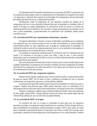 La importancia de la humedad atmosférica en la corrosión del ZINC se relaciona con
las condiciones que pueden causar la condensación de la humedad en la superficie del metal
y la frecuencia y duración del contacto de la humedad. Si la temperatura del aire desciende
por debajo del punto de rocío, se depositará humedad.
Similarmente, bajar la temperatura de una superficie metálica por debajo de la
temperatura del aire en una atmósfera húmeda hará que la humedad se condense sobre el
metal. Si el agua se evapora rápidamente, la corrosión no suele ser severa y se forma una
película protectora en la superficie. Por otra parte, el agua que permanece en contacto con el
zinc a altas humedades, y particularmente en condiciones mal ventiladas, puede causar
corrosión severa.
5.5. Corrosión del ZINC por contaminantes industriales y marinos
En lugares industriales o marinos, el rocío condensado es probable que se contamine
con impurezas que son corrosivas para el zinc. En tales circunstancias, la corrosividad del
contaminante puede ser más importante que el grado de condensación de humedad. El
dióxido de azufre es uno de los contaminantes más nocivos en la atmósfera y desempeña un
papel importante en la corrosión del acero y del zinc.
Las pruebas de exposición mostraron que la correlación entre la contaminación por
azufre y la corrosión es alta para el acero con cobre y para el zinc, y estos ensayos
demostraron que la concentración de SO2 en el aire es el factor determinante de la intensidad
de la corrosión de estos metales.
Otra serie de pruebas encontró que incluso a menos que los sitios situados lejos de las
ciudades industriales, los productos de corrosión contenían un fuerte componente de sulfato
derivado de los compuestos de azufre atmosféricos. Esto indica que los efectos de este tipo
de contaminación son de gran alcance.
5.6. Corrosión del ZINC por compuestos orgánicos
Muchos de los líquidos orgánicos que son casi neutral en pH y sustancialmente libre
de agua no atacan ZINC. Por lo tanto, el zinc y productos revestidos de zinc se utilizan
comúnmente con la gasolina, glicerina, y tricloroetileno inhibido.
La presencia de agua libre puede causar corrosión local debido a la falta de acceso a
oxígeno. Cuando está presente agua, ZINC puede funcionar como un catalizador en la
descomposición de soluciones tales como tricloroetileno con ataque ácido como el resultado.
Algunos compuestos orgánicos que contienen impurezas ácidas, tales como glicerina
de bajo grado, ataque ZINC. Aunque jabones neutros no atacan zinc, puede haber algo de
formación de jabones de cinc en soluciones de jabón diluidas.
5.7. La corrosión de ZINC en el agua
La corrosión del zinc en el agua es controlada en gran parte por las impurezas
presentes en el agua. Las aguas de origen natural rara vez son puras. Incluso el agua de lluvia,
que es destilada por la naturaleza, contiene nitrógeno, oxígeno, CO2 y otros gases, así como
polvo arrastrado y partículas de humo. El agua que corre sobre el suelo lleva consigo suelo
erosionado, vegetación en descomposición, microorganismos vivos, sales disueltas y materia
 