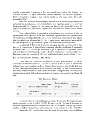 coloidal y suspendida. El agua que se filtra a través del suelo contiene CO2 disuelto y se
convierte en ácido. Las aguas subterráneas también contienen sales de calcio, magnesio,
hierro y manganeso. El agua de mar contiene muchas de estas sales además de su alto
contenido de NaCl.
Todas estas sustancias extrañas en aguas naturales afectan la estructura y composición
de las películas y productos de corrosión resultantes en la superficie, que a su vez controlan
la corrosión del zinc. Además de estas sustancias, factores tales como pH, tiempo de
exposición, temperatura, movimiento y agitación de fluidos influyen en la corrosión acuosa
del zinc.
Como en la atmósfera, la resistencia a la corrosión de un revestimiento de zinc en
agua depende de su capacidad inicial para formar una capa protectora reaccionando con el
medio ambiente. En el agua destilada, que no puede formar una escala protectora para reducir
el acceso del oxígeno a la superficie del zinc, el ataque es más severo que en la mayoría de
los tipos de agua del río, que contienen algunas sales formadoras de incrustaciones.
La capacidad de formación de escamas del agua depende principalmente de tres
factores: la concentración de iones hidrógeno (valor de pH), el contenido total de calcio y la
alcalinidad total. Si el valor del pH es inferior al que el agua estaría en equilibrio con el
carbonato de calcio (CaCo3), el agua tenderá a disolverse en lugar de a la escala del depósito.
Las aguas con un alto contenido de CO2 libre también tienden a ser agresivas hacia el zinc.
5.8. Corrosión en sales disueltas, ácidos y bases
El zinc no se usa en contacto con soluciones ácidas y alcalinas fuertes, ya que se
corroe rápidamente en tales medios. La sección "Corrosión de zinc en agua" en este artículo
indica el rango seguro en el que puede ser utilizado. Concentraciones muy diluidas de ácidos
aceleran las tasas de corrosión más allá de los límites de utilidad. Las soluciones alcalinas de
resistencia moderada son mucho menos corrosivas que las correspondientes concentraciones
de ácido, pero son todavía lo suficientemente corrosivas como para perjudicar la utilidad del
zinc.
Tabla. Reacciones del zinc
El acero revestido de zinc se utiliza para el manejo de salmueras de refrigeración que
pueden contener cloruro de calcio (CaCl2). En este caso, la velocidad de corrosión se
mantiene bajo control añadiendo suficiente álcali para llevar el pH a un rango ligeramente
alcalino y mediante la adición de inhibidores, tales como cromato de sodio (Na2CrO4).
Ciertas sales, tales como los dicromatos, boratos y silicatos, actúan como inhibidores
 