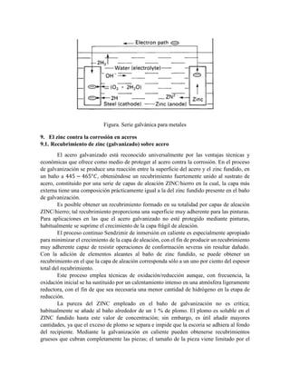 Figura. Serie galvánica para metales
9. El zinc contra la corrosión en aceros
9.1. Recubrimiento de zinc (galvanizado) sobre acero
El acero galvanizado está reconocido universalmente por las ventajas técnicas y
económicas que ofrece como medio de proteger al acero contra la corrosión. En el proceso
de galvanización se produce una reacción entre la superficie del acero y el zinc fundido, en
un baño a 445 − 465°𝐶, obteniéndose un recubrimiento fuertemente unido al sustrato de
acero, constituido por una serie de capas de aleación ZINC/hierro en la cual, la capa más
externa tiene una composición prácticamente igual a la del zinc fundido presente en el baño
de galvanización.
Es posible obtener un recubrimiento formado en su totalidad por capas de aleación
ZINC/hierro; tal recubrimiento proporciona una superficie muy adherente para las pinturas.
Para aplicaciones en las que el acero galvanizado no esté protegido mediante pinturas,
habitualmente se suprime el crecimiento de la capa frágil de aleación.
El proceso continuo Sendzimir de inmersión en caliente es especialmente apropiado
para minimizar el crecimiento de la capa de aleación, con el fin de producir un recubrimiento
muy adherente capaz de resistir operaciones de conformación severas sin resultar dañado.
Con la adición de elementos aleantes al baño de zinc fundido, se puede obtener un
recubrimiento en el que la capa de aleación corresponda sólo a un uno por ciento del espesor
total del recubrimiento.
Este proceso emplea técnicas de oxidación/reducción aunque, con frecuencia, la
oxidación inicial se ha sustituido por un calentamiento intenso en una atmósfera ligeramente
reductora, con el fin de que sea necesaria una menor cantidad de hidrógeno en la etapa de
reducción.
La pureza del ZINC empleado en el baño de galvanización no es crítica;
habitualmente se añade al baño alrededor de un 1 % de plomo. El plomo es soluble en el
ZINC fundido hasta este valor de concentración; sin embargo, es útil añadir mayores
cantidades, ya que el exceso de plomo se separa e impide que la escoria se adhiera al fondo
del recipiente. Mediante la galvanización en caliente pueden obtenerse recubrimientos
gruesos que cubran completamente las piezas; el tamaño de la pieza viene limitado por el
 