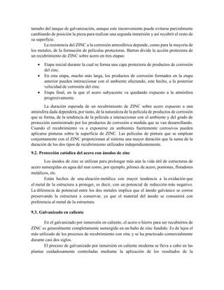 tamaño del tanque de galvanización, aunque este inconveniente puede evitarse parcialmente
cambiando de posición la pieza para realizar una segunda inmersión y así recubrir el resto de
su superficie.
La resistencia del ZINC a la corrosión atmosférica depende, como para la mayoría de
los metales, de la formación de películas protectoras. Barton divide la acción protectora de
un recubrimiento de ZINC sobre acero en tres etapas:
 Etapa inicial durante la cual se forma una capa protectora de productos de corrosión
del zinc.
 En esta etapa, mucho más larga, los productos de corrosión formados en la etapa
anterior pueden interaccionar con el ambiente afectando, este hecho, a la posterior
velocidad de corrosión del zinc.
 Etapa final, en la que el acero subyacente va quedando expuesto a la atmósfera
progresivamente.
La duración esperada de un recubrimiento de ZINC sobre acero expuesto a una
atmósfera dada dependerá, por tanto, de la naturaleza de la película de productos de corrosión
que se forma, de la tendencia de la película a interaccionar con el ambiente y del grado de
protección suministrado por los productos de corrosión a medida que se van desarrollando.
Cuando el recubrimiento va a exponerse en ambientes fuertemente corrosivos pueden
aplicarse pinturas sobre la superficie de ZINC. Las películas de pintura que se emplean
conjuntamente con el ZINC proporcionan al sistema una mayor duración que la suma de la
duración de los dos tipos de recubrimiento utilizados independientemente.
9.2. Protección catódica del acero con ánodos de zinc
Los ánodos de zinc se utilizan para prolongar más aún la vida útil de estructuras de
acero sumergidas en agua del mar como, por ejemplo, pilones de acero, pontones, flotadores
metálicos, etc.
Están hechos de una aleación metálica con mayor tendencia a la oxidación que
el metal de la estructura a proteger, es decir, con un potencial de reducción más negativo.
La diferencia de potencial entre los dos metales implica que el ánodo galvánico se corroe
preservando la estructura a conservar, ya que el material del ánodo se consumirá con
preferencia al metal de la estructura.
9.3. Galvanizado en caliente
En el galvanizado por inmersión en caliente, el acero o hierro para ser recubiertos de
ZINC es generalmente completamente sumergido en un baño de zinc fundido. Es de lejos el
más utilizado de los procesos de recubrimiento con zinc y se ha practicado comercialmente
durante casi dos siglos.
El proceso de galvanizado por inmersión en caliente moderna se lleva a cabo en las
plantas cuidadosamente controladas mediante la aplicación de los resultados de la
 