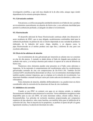investigación científica, y que está muy alejada de la de años atrás, aunque sigue siendo
dependiente de los mismos principios básicos.
9.4. Galvanizado continúo
Este proceso, se utiliza una pequeña cantidad de aluminio en el baño de zinc y produce
un revestimiento esencialmente sin aleación de hierro-zinc y con suficiente ductilidad para
permitir la embutición profunda y el plegado sin dañar el revestimiento.
9.5. Electrocincado
El desarrollo adicional de líneas Electrocincado continuas añade otra dimensión al
acero recubierto de ZINC, que es muy delgada, recubrimientos confortables ideal para la
embutición profunda o la pintura de zinc se electro depositada en una variedad de productos
elaborado, de la industria del acero: chapa, alambre, y en algunos casos, la
pipa. Electrocincado en el molino produce una capa fina y uniforme de zinc puro con
excelente adherencia.
10. Efecto de las adiciones de aleación
Los revestimientos de zinc galvanizado por inmersión en caliente rara vez consisten
en cinc de alta pureza. A menudo se añade plomo al baño de chapado para producir un
acabado más suave, y se incluye aluminio para reducir el espesor de la zona de difusión de
hierro-cinc.
Numerosos otros elementos pueden estar presentes en el baño como adiciones o
impurezas. Se ha mejorado el comportamiento del recubrimiento sobre los recubrimientos
galvanizados normales de zinc con composiciones de Zn-55Al-1.5Si. También Zn-5Al
contiene 0,05% mischmetal ha demostrado ser eficaz. Los revestimientos electrodepositados
también pueden contener impurezas, que se originan en la solución de revestimiento. Las
aleaciones fundidas a menudo incluyen varios por ciento cada uno de aluminio y cobre como
reforzadores.
Estos elementos de aleación, añadidos deliberadamente o no, pueden tener un efecto
considerable sobre la corrosión de las aleaciones de base de cinc resultantes.
11. Inhibidores de corrosión
Cuando se usa ZINC en contacto con agua en un sistema cerrado, se emplean
frecuentemente inhibidores para minimizar la corrosión. Varios inhibidores inorgánicos están
disponibles para su uso con ZINC, tal como dicromato sódico, silicato sódico, bórax y
hexametafosfato. Las pelıculas de exclusión mecánica proporcionadas por compuestos
orgánicos de tipo adsortivo, tales como lanolina, son también útiles para la inhibición de la
corrosión del cinc. Para la mayoría de los propósitos, se prefiere el ajuste del pH a la gama
ligeramente alcalina y la adición de dicromato de sodio.
 