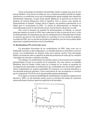 Existe cierto peligro de picaduras intensificadas cuando se agrega muy poco de este
tipo de inhibidor. Si las piezas revestidas de zinc se almacenan durante períodos de tiempo
significativos en condiciones en las que la humedad puede quedar atrapada entre superficies
estrechamente adyacentes, la parte puede quedar dañada por la aparición de un polvo de
producto de reacción blanquecino sobre la superficie. Esto se conoce como mancha de
almacenamiento en húmedo. Aunque afecta el aspecto, este producto generalmente no es
dañino para el revestimiento de ZINC. La tinción de almacenamiento en húmedo no
controlada puede acortar la vida útil antes de que el metal ferroso subyacente se oxide.
Para evitar la presencia de manchas de almacenamiento en húmedo, es esencial
almacenar material revestido de ZINC bajo condiciones de libre circulación de aire y evitar
el cambio periódico de temperatura que causa la condensación de la humedad sobre el metal.
La reacción que provoca esta tinción blanca no se produce en el uso normal de productos
revestidos de ZINC una vez que han envejecido en la superficie, pero las nuevas partes deben
almacenarse cuidadosamente para evitar este problema.
12. Recubrimiento 55%AI-Zn sobre acero
Las principales desventajas de los recubrimientos de ZINC sobre acero son su
inadecuada resistencia a altas temperaturas y su limitada duración en atmósferas corrosivas
severas. Los recubrimientos de aluminio sobre acero parecen resolver estas desventajas
debido a la formación sobre su superficie de películas protectoras de óxido que les confieren
velocidades de corrosión y oxidación más bajas.
Sin embargo, los recubrimientos de aluminio tienen el inconveniente de no proteger
galvánicamente al acero en la mayoría de las atmósferas. Por estos motivos la compañía
Bethlehem Steel de Estados Unidos inició en la década de los sesenta un programa de
investigación para desarrollar un recubrimiento que, combinando estos dos metales, pudiera
ofrecer conjuntamente las mejores propiedades de resistencia a la corrosión atmosférica y
una adecuada protección galvánica. Como consecuencia de esta investigación se concluyó
que la composición 55%AI-Zn era la que presentaba mejores propiedades.
En la figura se muestra la durabilidad de recubrimientos con distinta composición de
aluminio y ZINC, en una atmósfera marina severa, en términos del tiempo de exposición
transcurrido hasta la primera aparición significativa de herrumbre.
 