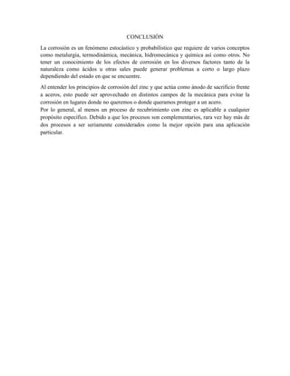 CONCLUSIÓN
La corrosión es un fenómeno estocástico y probabilístico que requiere de varios conceptos
como metalurgia, termodinámica, mecánica, hidromecánica y química así como otros. No
tener un conocimiento de los efectos de corrosión en los diversos factores tanto de la
naturaleza como ácidos u otras sales puede generar problemas a corto o largo plazo
dependiendo del estado en que se encuentre.
Al entender los principios de corrosión del zinc y que actúa como ánodo de sacrificio frente
a aceros, esto puede ser aprovechado en distintos campos de la mecánica para evitar la
corrosión en lugares donde no queremos o donde queramos proteger a un acero.
Por lo general, al menos un proceso de recubrimiento con zinc es aplicable a cualquier
propósito específico. Debido a que los procesos son complementarios, rara vez hay más de
dos procesos a ser seriamente considerados como la mejor opción para una aplicación
particular.
 