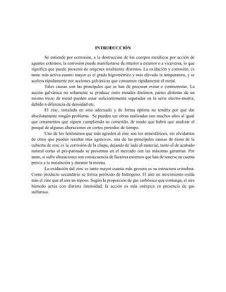 INTRODUCCIÓN
Se entiende por corrosión, a la destrucción de los cuerpos metálicos por acción de
agentes externos, la corrosión puede manifestarse de interior a exterior o a viceversa, lo que
significa que puede provenir de orígenes totalmente distintos. La oxidación y corrosión, es
tanto más activa cuanto mayor es el grado higrométrico y más elevado la temperatura, y se
acelera rápidamente por acciones galvánicas que consumen rápidamente el metal.
Tales causas son las principales que se han de procurar evitar o contrarrestar. La
acción galvánica no solamente se produce entre metales distintos, partes distintas de un
mismo trozo de metal pueden estar suficientemente separadas en la serie electro-motriz,
debido a diferencia de densidad etc.
El zinc, instalado en sitio adecuado y de forma óptima no tendría por qué dar
absolutamente ningún problema. Se pueden ver obras realizadas con muchos años al igual
que ornamentos que siguen cumpliendo su cometido, de modo que habrá que analizar el
porqué de algunas alteraciones en cortos periodos de tiempo.
Uno de los fenómenos que más agreden al zinc son los atmosféricos, sin olvidarnos
de otros que pueden resultar más agresivos, una de las principales causas de ruina de la
cubierta de zinc es la corrosión de la chapa, dejando de lado al material, tanto el de acabado
natural como el pre-patinado se presentan en el mercado con las máximas garantías. Por
tanto, si sufre alteraciones son consecuencia de factores externos que han de tenerse en cuenta
previa a la instalación y durante la misma.
La oxidación del zinc es tanto mayor cuanta más grosera es su estructura cristalina.
Como producto secundario se forma peróxido de hidrógeno. El aire en movimiento oxida
más el zinc que el aire en reposo. Según la proporción de gas carbónico que contenga, el aire
húmedo actúa con distinta intensidad, la acción es más enérgica en presencia de gas
sulfuroso.
 