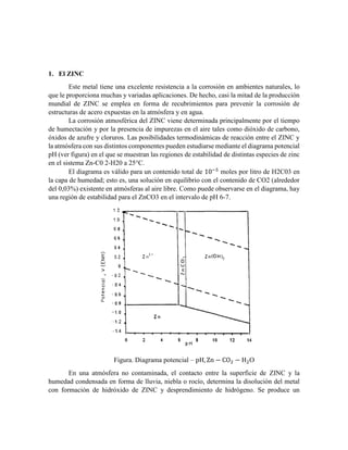 1. El ZINC
Este metal tiene una excelente resistencia a la corrosión en ambientes naturales, lo
que le proporciona muchas y variadas aplicaciones. De hecho, casi la mitad de la producción
mundial de ZINC se emplea en forma de recubrimientos para prevenir la corrosión de
estructuras de acero expuestas en la atmósfera y en agua.
La corrosión atmosférica del ZINC viene determinada principalmente por el tiempo
de humectación y por la presencia de impurezas en el aire tales como dióxido de carbono,
óxidos de azufre y cloruros. Las posibilidades termodinámicas de reacción entre el ZINC y
la atmósfera con sus distintos componentes pueden estudiarse mediante el diagrama potencial
pH (ver figura) en el que se muestran las regiones de estabilidad de distintas especies de zinc
en el sistema Zn-C0 2-H20 a 25°C.
El diagrama es válido para un contenido total de 10−5
moles por litro de H2C03 en
la capa de humedad; esto es, una solución en equilibrio con el contenido de CO2 (alrededor
del 0,03%) existente en atmósferas al aire libre. Como puede observarse en el diagrama, hay
una región de estabilidad para el ZnCO3 en el intervalo de pH 6-7.
Figura. Diagrama potencial – pH, Zn − CO2 − H2O
En una atmósfera no contaminada, el contacto entre la superficie de ZINC y la
humedad condensada en forma de lluvia, niebla o rocío, determina la disolución del metal
con formación de hidróxido de ZINC y desprendimiento de hidrógeno. Se produce un
 