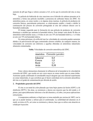 aumento de pH que llega a valores cercanos a 8,5, en los que la corrosión del zinc es muy
baja.
La película de hidróxido de zinc reacciona con el dióxido de carbono presente en la
atmósfera y forma una película insoluble y protectora de carbonato básico de ZINC. En
atmósferas puras, en zonas rurales y en algunas áreas marinas, la película de productos de
corrosión básicos, parcialmente protectora, es relativamente estable y tiende a inhibir la
continuación del proceso de corrosión protegiendo al zinc del contacto directo con la
humedad condensada.
El tiempo requerido para la formación de una película de productos de corrosión
disminuye a medida que aumenta la humedad relativa. Este tiempo varía desde 98 días en
atmósferas relativamente secas, a 14 días en aire con 33% de humedad relativa y 1 a 6 días
en aire con 75% de humedad relativa.
En zonas próximas a la orilla del mar las velocidades de corrosión pueden aumentar
debido a la pulverización del agua conteniendo cloruros solubles; de cualquier manera, las
velocidades de corrosión son inferiores a aquellas obtenidas en atmósferas industriales
altamente contaminadas.
Tabla. Velocidades de corrosión atmosférica del ZINC.
Estos valores demuestran claramente la influencia de la humedad en la velocidad de
corrosión del ZINC, que resulta ser seis veces mayor en zonas rurales que en zonas áridas.
Asimismo queda confirmado el considerable mayor desgaste que este material experimenta
en zonas industriales, lo que corrobora que el factor controlante de la corrosión atmosférica
del zinc es el grado de contaminación por dióxido de azufre.
2. Propiedades generales del ZINC
El zinc es un metal de color plateado que tiene bajos puntos de fusión (420ºC) y de
ebullición (907ºC). Sin alear, su resistencia y dureza son mayores que las del estaño y el
plomo, pero apreciablemente inferiores a las del aluminio y el cobre, con pocas aplicaciones
estructurales.
A temperatura ambiente es frágil pero se torna maleable por encima de 100ºC con lo
que ya se puede laminar y utilizar para el conformado. La solubilidad del aluminio en el
metal, en torno al 4%, así como su resistencia y dureza, hace que se utilice esta aleación en
colada por inyección.
 