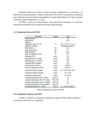 Pequeñas adiciones de cobre o titanio mejoran sensiblemente la resistencia a la
fluencia del material laminado. Cuando se alea entre el 20 y el 22% con aluminio, se obtienen
unas aleaciones que desarrollan la propiedad de la súper plasticidad con lo que se pueden
conformar a bajas temperaturas y a vacío.
El ZINC, a pesar de su baja nobleza, tiene muy buena resistencia a la corrosión
atmosférica utilizándose en la protección del acero (galvanizado)
2.1. Propiedades físicas del ZINC
Tabla. Propiedades físicas del ZINC.
2.2. Propiedades químicas del ZINC
El ZINC, el cadmio y el mercurio constituyen el grupo II B de la tabla periódica y
su estructura electrónica es la siguiente:
 