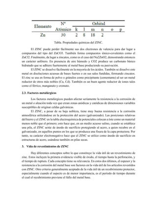 Tabla. Propiedades químicas del ZINC.
El ZINC puede perder fácilmente sus dos electrones de valencia para dar lugar a
compuestos del tipo del ZnCO3. También forma compuestos iónico-covalentes como el
ZnCl2. Finalmente, da lugar a zincatos, como es el caso del Na2ZnO2, demostrando entonces
un carácter anfótero. En presencia de aire húmedo y CO2 produce un carbonato básico
hidratado que se adhiere fuertemente al metal base produciendo su pasivación.
El ZINC se disuelve fácilmente en la mayoría de los ácidos. También se disuelve este
metal en disoluciones acuosas de bases fuertes o en sus sales fundidas, formando zincatos.
El zinc se usa en forma de polvo o gránulos como precipitante (cementante) al ser un metal
reductor de otros más nobles (Cu, Cd). También es un buen agente reductor de iones tales
como el férrico, manganato y cromato.
2.3. Factores metalúrgicos
Los factores metalúrgicos pueden afectar seriamente la resistencia a la corrosión de
un metal o aleación toda vez que crean zonas anódicas y catódicas de dimensiones variables
susceptibles de originar celdas galvánicas.
El ZINC, a pesar de su baja nobleza, tiene muy buena resistencia a la corrosión
atmosférica utilizándose en la protección del acero (galvanizado). Las posiciones relativas
del hierro y el ZINC en la tabla electroquímica de potenciales colocan a éste como un material
menos noble que el primero; esto hace que, en un medio acuoso salino, cuando se establece
una pila, el ZINC actúe de ánodo de sacrificio protegiendo al acero, a quien recubre en el
galvanizado, en aquellos puntos en los que se produzca una fisura de la capa protectora. Por
tanto, su carácter electronegativo hace que el ZINC se utilice como ánodo de sacrificio en
estructuras de acero, usándose también en pilas secas.
3. Vida de revestimientos de ZINC
Hay diferentes conceptos sobre lo que constituye la vida útil de un revestimiento de
zinc. Estos incluyen la primera evidencia visible de óxido, el tiempo hasta la perforación, y
el tiempo de ruptura. Cada concepto tiene su relevancia. En estos dos últimos, el espesor y la
resistencia a la corrosión del metal base son factores en la vida útil de los artículos revestidos
con ZINC. Otro criterio generalmente aceptado de la vida útil de un recubrimiento protector,
especialmente cuando el aspecto es de menor importancia, es el período de tiempo durante
el cual el recubrimiento previene el fallo del metal base.
 