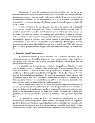 Básicamente, el grado de protección frente a la corrosión o la vida útil de un
recubrimiento de cinc puede evaluarse en términos de la velocidad a la que el recubrimiento
pierde peso o espesor en un entorno dado. La forma más práctica de expresar la resistencia a
la corrosión (la respuesta de los revestimientos de ZINC a diferentes condiciones de
exposición) es en términos del área sobre la cual aparece la herrumbre como resultado del
acero expuesto.
El valor protector de los revestimientos de zinc en las pruebas de la Sociedad
Americana de Ensayos y Materiales (ASTM) se expresa en términos del porcentaje de
superficie que muestra óxido. Este método de evaluación es realista por varias razones. La
corrosión tiene lugar inicialmente en los puntos más vulnerables y después se extiende,
debido a influencias tales como espesor de revestimiento no uniforme, la no uniformidad de
humectación y secado de diferentes partes de una muestra, la presencia de metal desnudo
donde el acero ha sido cizallado y la presencia En el recubrimiento de una capa de aleación
que puede corroerse a una velocidad diferente de la de la superficie de ZINC relativamente
pura. Las curvas que representan el progreso de la herrumbre con el tiempo son en forma de
S.
4. Corrosión atmosférica de metales
A temperatura ambiente y en una atmósfera seca la corrosión atmosférica de los
metales progresa a una velocidad tan pequeña que puede ser despreciada a efectos prácticos;
en cambio, tiene gran importancia sobre superficies húmedas, transcurriendo por un
mecanismo electroquímico.
El electrólito está formado por una película de humedad muy delgada o por una
película acuosa, cuando el metal está mojado sensiblemente. Una parte considerable de los
daños que ocasiona la corrosión en estructuras y equipos en la atmósfera es debida a la
condensación de humedad durante el enfriamiento periódico del aire. La formación de rocío
depende de la humedad relativa del aire y del cambio de temperatura. Cuanto más seco está
el ambiente, mayor debe ser el descenso de temperatura que motive la condensación de
humedad; por el contrario, con una alta humedad relativa es suficiente una ligera reducción
de temperatura para llevar a la atmósfera al estado de saturación.
Aun en atmósferas no saturadas, en las que no es posible teóricamente la formación
de rocío, puede producirse la condensación del vapor de agua existente en la atmósfera a
causa de fenómenos de condensación capilar y condensación química. Los factores que
favorecen la condensación capilar, las superficies rugosas, las superficies cubiertas por
productos de corrosión de naturaleza porosa, y las superficies en las que se ha depositado
polvo.
La condensación química se debe a las propiedades higroscópicas de ciertas
sustancias contaminantes depositadas sobre la superficie del metal y, a veces, de los propios
productos de corrosión. Aunque la magnitud de la corrosión metálica depende principalmente
del tiempo durante el que la superficie aparece húmeda, en realidad queda fijada por una
combinación de factores: lluvia, humedad relativa, temperatura, condiciones de exposición,
 