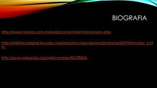 BIOGRAFIA
http://www.nervios.com.mx/web/conocimiento/corrosion.php
http://biblitecadigital.ilce.edu.mx/sites/ciencias/volumen2/ciencias3/079/htm/sec_6.ht
m
http://es.m.wikipedia.org/wiki/corrosion%C3%B3n
 