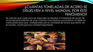 ¿CUÁNTAS TONELADAS DE ACERO SE
DISUELVEN A NIVEL MUNDIAL POR ESTE
FENÓMENO?
Se calcula que cada poccos segundos se disuelve 5 toneladas de acero en
el mundo,procedente de unos cuantos nanometros o pcometros ,invisible en
cada pieza pero que, multiplicados por la cantidad de acero que existe en
el mundo, contituyenuna cntidad importante.
 