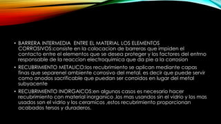 • BARRERA INTERMEDIA ENTRE EL MATERIAL LOS ELEMENTOS
CORROSIVOS:consiste en la colocacion de barreras que impiden el
contacto entre el elementos que se desea proteger y los factores del entrno
responsable de la reaccion electroquimica que da pie a la corrosion
• RECUBRIMIENTO METALICO:los recubrimiento se aplican mediante capas
finas que separenel ambiente corrosivo del metal, es decir que puede servir
como anodos sacrificable que puedan ser corroidos en lugar del metal
subyacente
• RECUBRIMIENTO INORGAICOS:en algunos casos es necesario hacer
recubrimiento con material inorganico ,los mas usandos sin el vidrio y los mas
usados son el vidrio y los ceramicos ,estos recubrimiento proporcionan
acabados tersos y duraderos.
 