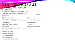 OBJETIVO- MATERIALES
• ESCUELA SECUNDARIA TECNICA 107
• G RUPO:3B N.L30
• NOMBRE DE LA PRACTICA: LA CORROSION
• OBJETIVO: VER COMO ES LA CORROSION
• METERIALES:
• cenizero de cristal vela
• pedazo de lana de acero limadura de hierro
• una moneda de cobre o codo de cobre limadura de cobre
• plato hondo cinta magnesio
• 50ml de vinagre de caña pinzas
• 5 servilletas peddazo de aluminio
• pedazo de lija para metales de grano mediano
• vela
• limadura de hierro
• limadura decobre
• cinta de magnesio
• plato de plastico
• pinzaspedazo de aluminio
texto
 