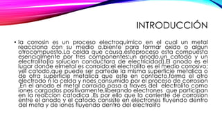 INTRODUCCIÓN
• la corrosin es un proceso electroquimico en el cual un metal
reacciona con su medio a,biente para formar oxido o algun
otrocompuesto.La celda que causa,esteproceso esta compuesta
esencialmente por tres componentes:un anodo,un catodo y un
electrolito(la solucion conductora de electricidad).El anodo es el
lugar donde elmetal es corroido:el electrolito es el medio corrosivo;
yel catodo,que puede ser partede la misma superficie metalica o
de otra superficie metalica que este en contacto,forma el otro
electrodo n la celda y noes consumido por el proceso de corrosion
.En el anodo el metal corroido pasa a traves del electrolito como
iones cargados positivamente,liberando electrones que participan
en la reaccion catodica .Es por ello que la corriente de corrosion
entre el anodo y el catodo consiste en electrones fluyendo dentro
del meta y de iones fluyendo dentro del electrolito
 