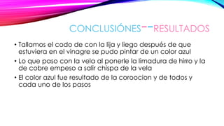 CONCLUSIÓNES--RESULTADOS
• Tallamos el codo de con la lija y liego después de que
estuviera en el vinagre se pudo pintar de un color azul
• Lo que paso con la vela al ponerle la limadura de hirro y la
de cobre empeso a salir chispa de la vela
• El color azul fue resultado de la coroocion y de todos y
cada uno de los pasos
 