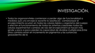 INVESTIGACIÓN.
• Todos los organosnviteles comienzan a perder algo de funcionalidad a
medidas que uno envejece durante la adultez.los cambiiosnpor el
envejecimiento ocurren en todas las celulas,tejidos y organismo del cuerpo
y efectan el funcionamiento de todos los sistemas corporales todas las
celulas experimentan cambios de raiz del envejecimient,se hacen mas
grnde y poco a poco pierden la capacidad de dividirse multiplicarse.Entre
otros cambios estan en incremento en pigmentos y las sustancias
grasasdentro de la
 