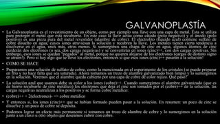 GALVANOPLASTÍA
• La Galvanoplastia es el revestimiento de un objeto, como por ejemplo una llave con una capa de metal. Ésta se utiliza
para proteger el metal que está recubierto. En este caso la llave actúa como cátodo (polo negativo) y el ánodo (polo
positivo) es una pieza pura del metal revestidor (alambre de cobre). El electrolito (líquido azul) contiene sulfato de
cobre disuelto en agua; cuyos iones atraviesan la solución y recubren la llave. Los metales tienen cierta tendencia a
disolverse en el agua, unos más, otros menos. Si sumergimos una chapa de cinc en agua, algunos átomos de cinc
perderán dos electrones (o sea, dos cargas negativas) y se convertirán en iones (cinc)++, con dos cargas positivas. Sin
embargo, esos iones se quedan "pegados" al metal, porque no quieren alejarse de los electrones (cargas de distinto signo
se atraen!). Pero si hay algo que se lleve los electrones, entonces si que esos iones (cinc)++ pasarán a la solución!
• COMO SE HACE
• Preparamos una solución de sulfato de cobre, como la mencionada en el experimento de los cristales (se puede preparar
en frío y no hace falta que sea saturada). Ahora tomamos un trozo de alambre galvanizado bien limpio y lo sumergimos
en la solución. Veremos que el alambre queda cubierto por una capa de cobre de color rojizo. Qué pasó?
• La solución azul que usamos debe su color a los iones (cobre)++. Cuando sumergimos el alambre galvanizado (que es
de hierro recubierto de cinc metálico) los electrones que deja el cinc son tomados por el (cobre)++ de la solución, las
cargas negativas neutralizan a los positivos y se forma cobre metálico:
• (cobre)++ + 2(electrones)- => cobre metálico
• Y entonces si, los iones (cinc)++ que se habian formado pueden pasar a la solución. En resumen: un poco de cinc se
disuelve y un poco de cobre se deposita.
• Podemos lograr un efecto más permanente si tomamos un trozo de alambre de cobre y lo sumergimos en la solución
junto a un clavo u otro objeto que deseamos cubrir con cobre.
 